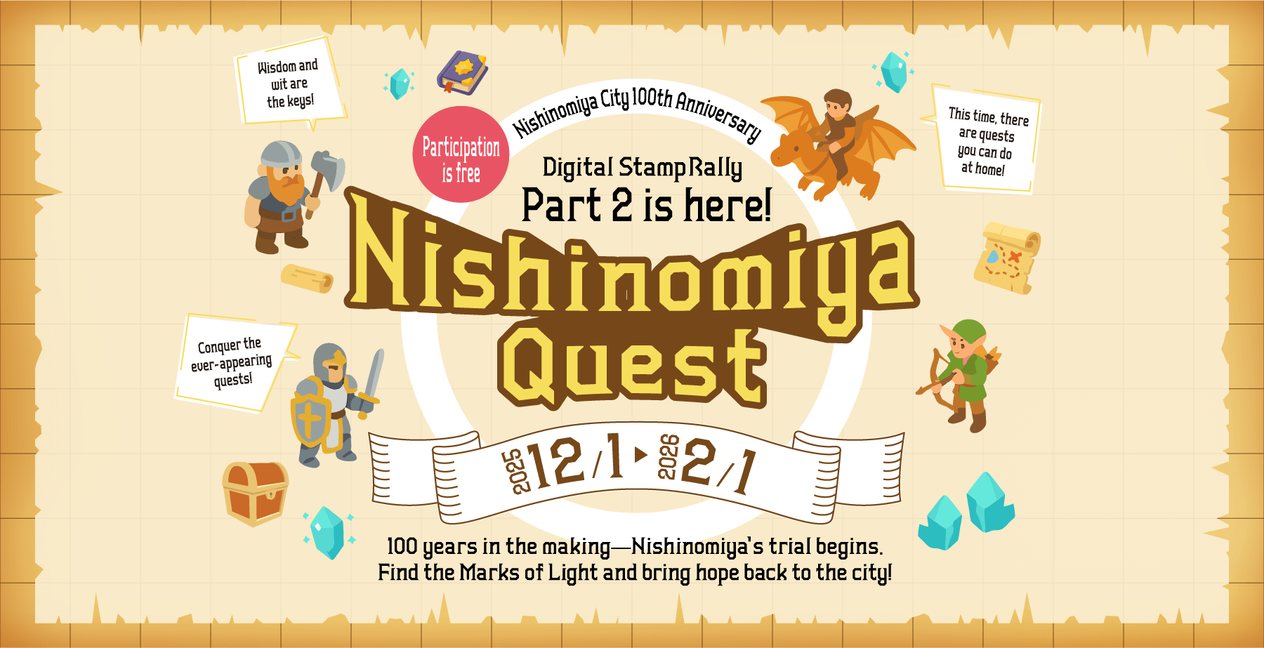 Nishinomiya City 100th Anniversary／Participationis free／Digital Stamp Rally Part 2 is here!／Nishinomize Quest／2025/12/1（mon）→2026/2/1（Sun）／100 years in the making-Nishinomiya's trial begins. Find the Marks of Light and bring hope back to the city!